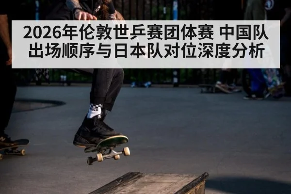 2026年伦敦世乒赛团体赛 中国队出场顺序与日本队对位深度分析 - 9game app